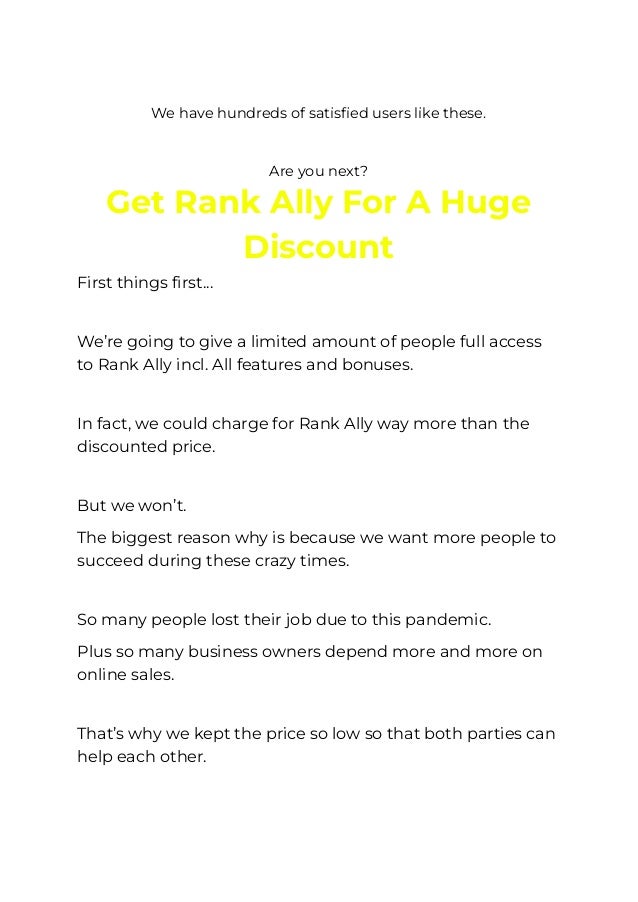 ​
We have hundreds of satisfied users like these.
​
Are you next?
Get Rank Ally For A Huge
Discount
First things first…
​
We’re going to give a limited amount of people full access
to Rank Ally incl. All features and bonuses.
​
In fact, we could charge for Rank Ally way more than the
discounted price.
​
But we won’t.
The biggest reason why is because we want more people to
succeed during these crazy times.
​
So many people lost their job due to this pandemic.
Plus so many business owners depend more and more on
online sales.
​
That’s why we kept the price so low so that both parties can
help each other.
​
 