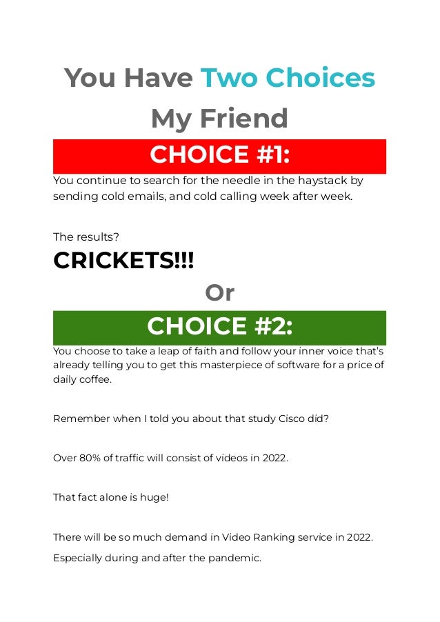 
You Have Two Choices
My Friend
CHOICE #1:
You continue to search for the needle in the haystack by
sending cold emails, and cold calling week after week.
​
The results?
CRICKETS!!!
Or
CHOICE #2:
You choose to take a leap of faith and follow your inner voice that’s
already telling you to get this masterpiece of software for a price of
daily coffee.
​
Remember when I told you about that study Cisco did?
​
Over 80% of traffic will consist of videos in 2022.
​
That fact alone is huge!
​
There will be so much demand in Video Ranking service in 2022.
Especially during and after the pandemic.
 