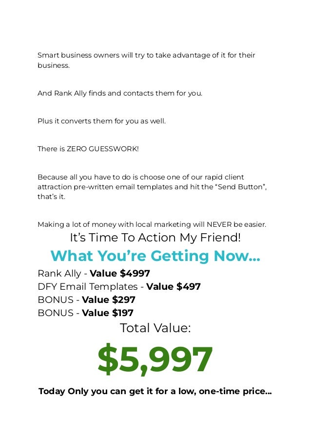 ​
Smart business owners will try to take advantage of it for their
business.
​
And Rank Ally finds and contacts them for you.
​
Plus it converts them for you as well.
​
There is ZERO GUESSWORK!
​
Because all you have to do is choose one of our rapid client
attraction pre-written email templates and hit the “Send Button”,
that’s it.
​
Making a lot of money with local marketing will NEVER be easier.
It’s Time To Action My Friend!
What You’re Getting Now…
Rank Ally - Value $4997
DFY Email Templates - Value $497
BONUS - Value $297
BONUS - Value $197
Total Value:
$5,997
Today Only you can get it for a low, one-time price…
 