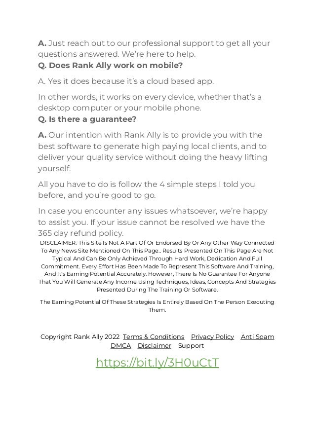 A. Just reach out to our professional support to get all your
questions answered. We’re here to help.
Q. Does Rank Ally work on mobile?
A. Yes it does because it’s a cloud based app.
In other words, it works on every device, whether that’s a
desktop computer or your mobile phone.
Q. Is there a guarantee?
A. Our intention with Rank Ally is to provide you with the
best software to generate high paying local clients, and to
deliver your quality service without doing the heavy lifting
yourself.
All you have to do is follow the 4 simple steps I told you
before, and you’re good to go.
In case you encounter any issues whatsoever, we’re happy
to assist you. If your issue cannot be resolved we have the
365 day refund policy.
DISCLAIMER: This Site Is Not A Part Of Or Endorsed By Or Any Other Way Connected
To Any News Site Mentioned On This Page.. Results Presented On This Page Are Not
Typical And Can Be Only Achieved Through Hard Work, Dedication And Full
Commitment. Every Effort Has Been Made To Represent This Software And Training,
And It's Earning Potential Accurately. However, There Is No Guarantee For Anyone
That You Will Generate Any Income Using Techniques, Ideas, Concepts And Strategies
Presented During The Training Or Software.
﻿
The Earning Potential Of These Strategies Is Entirely Based On The Person Executing
Them.
﻿
Copyright Rank Ally 2022 Terms & Conditions Privacy Policy Anti Spam
DMCA Disclaimer Support﻿
https://bit.ly/3H0uCtT
 