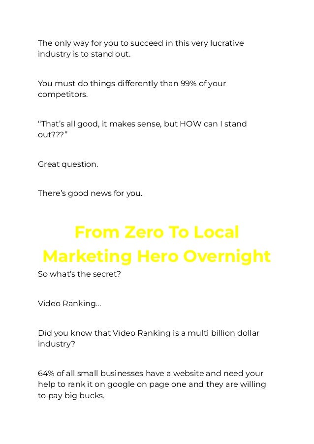 The only way for you to succeed in this very lucrative
industry is to stand out.
​
You must do things differently than 99% of your
competitors.
​
“That’s all good, it makes sense, but HOW can I stand
out???”
​
Great question.
​
There’s good news for you.
You Have The Chance To Go
﻿
From Zero To Local
Marketing Hero Overnight
So what’s the secret?
​
Video Ranking...
​
Did you know that Video Ranking is a multi billion dollar
industry?
​
64% of all small businesses have a website and need your
help to rank it on google on page one and they are willing
to pay big bucks.
 
