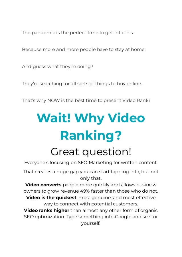​
The pandemic is the perfect time to get into this.
​
Because more and more people have to stay at home.
​
And guess what they’re doing?
​
They’re searching for all sorts of things to buy online.
​
That’s why NOW is the best time to present Video Ranking
service services to these businesses.
Wait! Why Video
Ranking?
Great question!
Everyone’s focusing on SEO Marketing for written content.
That creates a huge gap you can start tapping into, but not
only that.
﻿
Video converts people more quickly and allows business
owners to grow revenue 49% faster than those who do not.
Video is the quickest, most genuine, and most effective
way to connect with potential customers.
Video ranks higher than almost any other form of organic
SEO optimization. Type something into Google and see for
yourself.
 