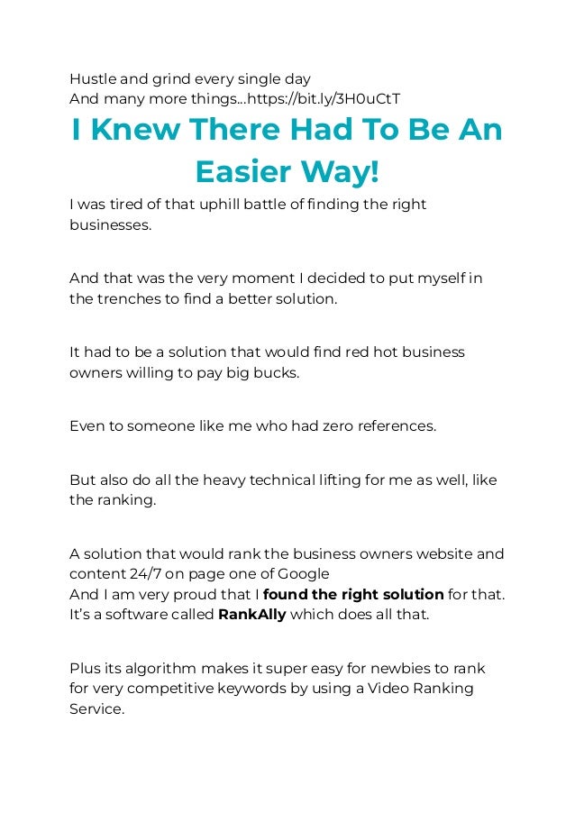 Hustle and grind every single day
And many more things…https://bit.ly/3H0uCtT
﻿
I Knew There Had To Be An
Easier Way!
I was tired of that uphill battle of finding the right
businesses.
​
And that was the very moment I decided to put myself in
the trenches to find a better solution.
​
It had to be a solution that would find red hot business
owners willing to pay big bucks.
​
Even to someone like me who had zero references.
​
But also do all the heavy technical lifting for me as well, like
the ranking.
​
A solution that would rank the business owners website and
content 24/7 on page one of Google
And I am very proud that I found the right solution for that.
It’s a software called RankAlly which does all that.
​
Plus its algorithm makes it super easy for newbies to rank
for very competitive keywords by using a Video Ranking
Service.
 