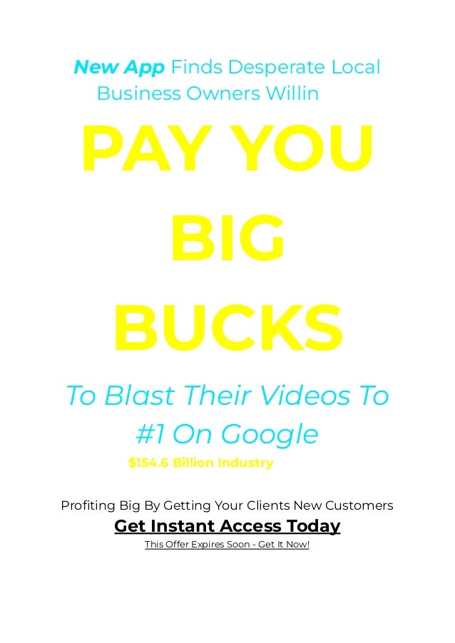 New App Finds Desperate Local
Business Owners Willing To
PAY YOU
BIG
BUCKS
﻿
To Blast Their Videos To
#1 On Google
Tap Into A $154.6 Billion Industry, And You Could Be
The One
﻿
Profiting Big By Getting Your Clients New Customers
Get Instant Access Today
This Offer Expires Soon - Get It Now!
 