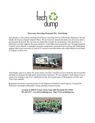 Electronics Recycling Plymouth MN - Tech Dump

Tech Dump is a free pickup and drop off electronic recycling service in Plymouth, Minnesota. We can
handle all of your computer-related eWaste. We are licensed, insured and make sure all of your data is
permanently destroyed. We will issue tax-deductible receipts for all donations. Your donations of
electronics not only supports the green initiative, it also helps local non-profits too. Through donations
of gently used, obsolete or damaged electronic components, proceeds from recycling and refurbishing
support other local non-profits in need of IT resources and individuals who could otherwise not obtain
a computer on their own.




Tech Dump’s goal is to reduce the waste stream, provide a valuable service to both for-and-non-profits,
and fund our program through goods and monetary donations. We can schedule a Tech Dump event as
a part of an existing event or as a stand-alone event. Serving the areas of Minneapolis, St Paul, and
Twin Cities suburbs,

Registered electronics recycling facility by the Minnesota Pollution Control Agency, Licensed for
electronics recycling by Hennepin County, and fully insured recycler.

                  Located at 2050 E Center Circle, Suite 400, Plymouth MN 55441
                 763-432-3117 - recycle@techdump.org - http://www.techdump.org
 