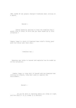 INT: CLOSE UP two people (hannah @ homeless man) sitting on 
a bench. 
Hannah : 
asking question getting to know the homeless man.I 
would like to start of with how you have ended up in this 
situation ? 
Camera jumps to shots of homeless mans shoe's slowly pans 
with his voice over this shot. 
homeless man : 
Homeless man talks to hannah and explains how he ended up 
in his situation. 
Camera jumps to long shot of hannah and the homeless man 
sitting on a bench, long shot used to capture the 
environment. 
Hannah : 
we you be able to explaing where you sleep at night 
and how hard it is to sleep in a shelter? 
 