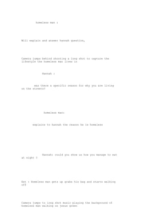 homeless man : 
Will explain and answer hannah question, 
Camera jumps behind shooting a long shot to capture the 
lifestyle the homeless man lives in 
Hannah : 
was there a specific reason for why you are living 
on the streets? 
homeless man: 
explains to hannah the reason he is homeless 
Hannah: could you show us how you manage to eat 
at night ? 
Ext : Homeless man gets up grabs his bag and starts walking 
off 
Camera jumps to long shot music playing the background of 
homeless man walking on jesus green 
 