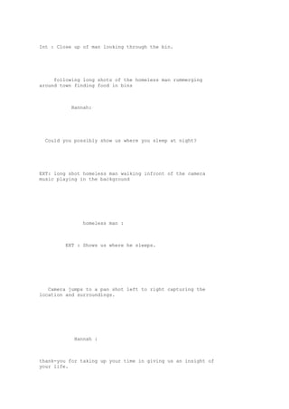 Int : Close up of man looking through the bin. 
following long shots of the homeless man rummerging 
around town finding food in bins 
Hannah: 
Could you possibly show us where you sleep at night? 
EXT: long shot homeless man walking infront of the camera 
music playing in the background 
homeless man : 
EXT : Shows us where he sleeps. 
Camera jumps to a pan shot left to right capturing the 
location and surroundings. 
Hannah : 
thank-you for taking up your time in giving us an insight of 
your life. 
 