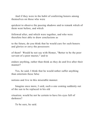 And if they were in the habit of conferring honors among
themselves on those who were
quickest to observe the passing shadows and to remark which of
them went before, and which
followed after, and which were together, and who were
therefore best able to draw conclusions as
to the future, do you think that he would care for such honors
and glories or envy the possessors
of them? Would he not say with Homer, "Better to be the poor
servant of a poor master," and to
endure anything, rather than think as they do and live after their
manner?
Yes, he said, I think that he would rather suffer anything
than entertain these false
notions and live in this miserable manner.
Imagine once more, I said, such a one coming suddenly out
of the sun to be replaced in his old
situation; would he not be certain to have his eyes full of
darkness?
To be sure, he said.
 