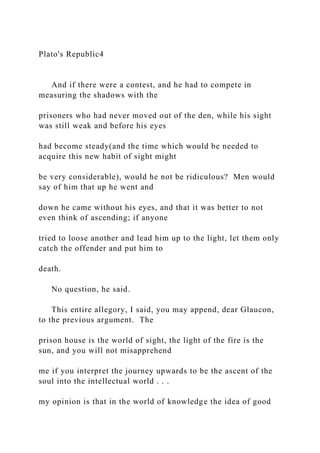 Plato's Republic4
And if there were a contest, and he had to compete in
measuring the shadows with the
prisoners who had never moved out of the den, while his sight
was still weak and before his eyes
had become steady(and the time which would be needed to
acquire this new habit of sight might
be very considerable), would he not be ridiculous? Men would
say of him that up he went and
down he came without his eyes, and that it was better to not
even think of ascending; if anyone
tried to loose another and lead him up to the light, let them only
catch the offender and put him to
death.
No question, he said.
This entire allegory, I said, you may append, dear Glaucon,
to the previous argument. The
prison house is the world of sight, the light of the fire is the
sun, and you will not misapprehend
me if you interpret the journey upwards to be the ascent of the
soul into the intellectual world . . .
my opinion is that in the world of knowledge the idea of good
 