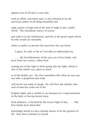 appears last of all and is seen only
with an effort, and when seen, is also inferred to be the
universal author of all things beautiful and
right, parent of light and of the lord of light in this visible
world. The immediate source of reason
and truth is in the intellectual, and this is the power upon which
he who would act rationally
either in public or private life must have his eye fixed.
I agree, he said, as far as I am able to understand you.
. . . .the bewilderments of the eyes are of two kinds, and
arise from two causes, either from
coming out of the light or from going into the light, which is
true of the mind's eye, quite as much
as of the bodily eye. He who remembers this when he sees any
one who is perplexed and weak
will not be too ready to laugh. He will first ask whether that
soul of man has come out of the
brighter light, and is unable to see because he is unaccustomed
to the dark, or having turned away
from darkness, is dazzled by the excess light of day. . . . The
best minds must attain that
knowledge which we have already shown to be the greatest of
all - they must continue to ascend
 