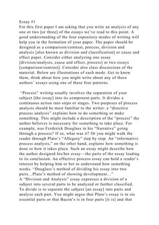 Essay #1
For this first paper I am asking that you write an analysis of any
one or two [or three] of the essays we’ve read to this point. A
good understanding of the four expository modes of writing will
help you in the formation of your paper. The paper should be
designed as a comparison/contrast, process, division and
analysis [also known as division and classification] or cause and
effect paper. Consider either analyzing one essay
[division/analysis, cause and effect, process] or two essays
[comparison/contrast]. Consider also class discussions of the
material. Below are illustrations of each mode. Get to know
them, think about how you might write about any of these
authors’ essays using one of these four patterns.
“Process” writing usually involves the separation of your
subject [the essay] into its component parts. It divides a
continuous action into steps or stages. Two purposes of process
analysis should be most familiar to the writer: a “directive
process analysis” explains how to do something or make
something. This might include a description of the “process” the
author believes is necessary for something to take place. For
example, was Frederick Douglass in his “Narrative” going
through a process? If so, what was it? Or you might walk the
reader through Plato’s “Allegory” step by step. An “informative
process analysis,” on the other hand, explains how something is
done or how it takes place. Such an essay might describe how
the author designed his/her essay—the parts of the essay leading
to its conclusion. An effective process essay can hold a reader’s
interest by helping him or her to understand how something
works. “Douglass’s method of dividing his essay into two
parts…Plato’s method of showing development…”
A “Division and Analysis” essay expresses a division of a
subject into several parts to be analyzed or further classified.
To divide is to separate the subject [an essay] into parts and
analyze each part. You might argue that Plato’s essay is in six
essential parts or that Bacon’s is in four parts [it is] and that
 