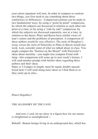 your entire argument will turn. In order to compare or contrast
two things, you first need to say something about these
similarities or differences. Comparison/contrast can be made in
two fundamental ways: by using a “point by point” comparison,
by which the subjects are discussed in relation to each other one
point at a time; or by using a “side by side” comparison, by
which the subjects are discussed separately, one at a time, in
relation to the thesis. Plato and Bacon have similar views of
man’s nature and the problems of perception. A comparison of
these authors would be very effective. The style of Douglass’s
essay versus the style of Nietzsche or Plato or Bacon would also
work. Last, consider some of what we talked about in class. You
might compare the “Sermon on the Mount” with Nietzsche’s
ideas about morality—you might also compare Freud with
Jung—this comparison will come up in next week’s lecture. I
will send another prompt with further ideas regarding these
authors and their ideas.
Paper is 3-4 pages in length, must be typed, double-spaced.
Good luck! I will send along more ideas as I find them or as
they come up in class.
Plato's Republic1
THE ALLEGORY OF THE CAVE
And now, I said, let me show in a figure how far our nature
is enlightened or unenlightened: -
Behold! Human beings living in an underground den, which has
 
