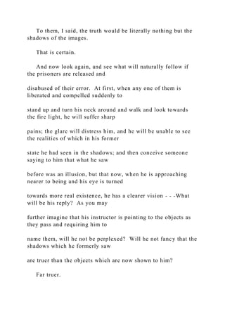 To them, I said, the truth would be literally nothing but the
shadows of the images.
That is certain.
And now look again, and see what will naturally follow if
the prisoners are released and
disabused of their error. At first, when any one of them is
liberated and compelled suddenly to
stand up and turn his neck around and walk and look towards
the fire light, he will suffer sharp
pains; the glare will distress him, and he will be unable to see
the realities of which in his former
state he had seen in the shadows; and then conceive someone
saying to him that what he saw
before was an illusion, but that now, when he is approaching
nearer to being and his eye is turned
towards more real existence, he has a clearer vision - - -What
will be his reply? As you may
further imagine that his instructor is pointing to the objects as
they pass and requiring him to
name them, will he not be perplexed? Will he not fancy that the
shadows which he formerly saw
are truer than the objects which are now shown to him?
Far truer.
 