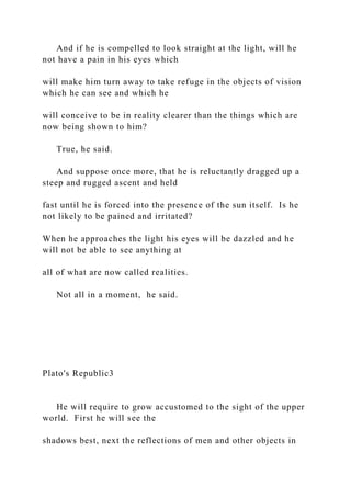 And if he is compelled to look straight at the light, will he
not have a pain in his eyes which
will make him turn away to take refuge in the objects of vision
which he can see and which he
will conceive to be in reality clearer than the things which are
now being shown to him?
True, he said.
And suppose once more, that he is reluctantly dragged up a
steep and rugged ascent and held
fast until he is forced into the presence of the sun itself. Is he
not likely to be pained and irritated?
When he approaches the light his eyes will be dazzled and he
will not be able to see anything at
all of what are now called realities.
Not all in a moment, he said.
Plato's Republic3
He will require to grow accustomed to the sight of the upper
world. First he will see the
shadows best, next the reflections of men and other objects in
 