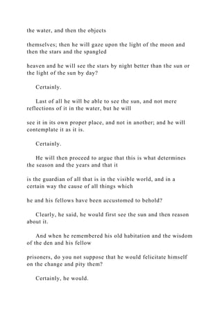 the water, and then the objects
themselves; then he will gaze upon the light of the moon and
then the stars and the spangled
heaven and he will see the stars by night better than the sun or
the light of the sun by day?
Certainly.
Last of all he will be able to see the sun, and not mere
reflections of it in the water, but he will
see it in its own proper place, and not in another; and he will
contemplate it as it is.
Certainly.
He will then proceed to argue that this is what determines
the season and the years and that it
is the guardian of all that is in the visible world, and in a
certain way the cause of all things which
he and his fellows have been accustomed to behold?
Clearly, he said, he would first see the sun and then reason
about it.
And when he remembered his old habitation and the wisdom
of the den and his fellow
prisoners, do you not suppose that he would felicitate himself
on the change and pity them?
Certainly, he would.
 