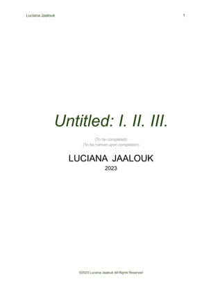Luciana Jaalouk 1
Untitled: I. II. III.
(To be completed)
(To be named upon completion)
LUCIANA JAALOUK
2023
©2023 Luciana Jaalouk All Rights Reserved
 