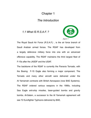 Chapter 1

                     The Introduction


     1.1 What IS R.S.A.F. ?

                                                figure 1

The Royal Saudi Air Force (R.S.A.F.) , is the air force branch of

Saudi Arabian armed forces. The RSAF has developed from

a largely defensive military force into one with an advanced

offensive capability. The RSAF maintains the third largest fleet of

F-15s after the JASDF and the USAF.

The backbone of the RSAF is currently the Panavia Tornado, with

the Boeing   F-15 Eagle also forming a major component. The

Tornado and many other aircraft were delivered under the

Al Yamamah contracts with British Aerospace (now BAE Systems).

The RSAF ordered various weapons in the 1990s, including

Sea Eagle anti-ship missiles, laser-guided bombs and gravity

bombs. Al-Salam, a successor to the Al Yamamah agreement will

see 72 Eurofighter Typhoons delivered by BAE.
 