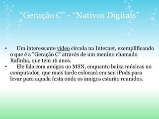 “ Geração C” - “Nativos Digitais”       Um interessante  vídeo  circula na Internet, exemplificando o que é a "Geração C" através de um menino chamado Rafinha, que tem 16 anos.       Ele fala com amigos no MSN, enquanto baixa músicas no computador, que mais tarde colocará em seu iPods para levar para aquela festa onde os amigos estarão reunidos. 