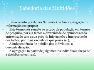 "Sabedoria das Multidões"       Livro escrito por James Surowiecki sobre a agregação de informação em grupos;       Este termo nos remete ao estudo da população em termos de pesquisa, por ela temos a diversidade de opiniões (cada entrevistado tem a sua própria informação e interpretação dos factos, por mais excêntrica que possa ser);       A independência de opinião dos indivíduos, a descentralização;       A agregação (a partir de julgamentos individuais chega-se a decisões colectivas). 