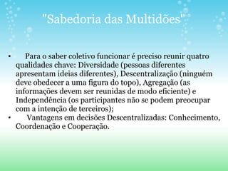 "Sabedoria das Multidões"       Para o saber coletivo funcionar é preciso reunir quatro qualidades chave: Diversidade (pessoas diferentes apresentam ideias diferentes), Descentralização (ninguém deve obedecer a uma figura do topo), Agregação (as informações devem ser reunidas de modo eficiente) e Independência (os participantes não se podem preocupar com a intenção de terceiros);        Vantagens em decisões Descentralizadas: Conhecimento, Coordenação e Cooperação. 