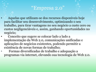 “ Empresa 2.0”       Aquelas que utilizam-se dos recursos disponíveis hoje para facilitar seu desenvolvimento, optimizando o seu trabalho, para tirar vantagens no seu negócio a custo zero ou custos negligenciáveis e, assim, ganhando oportunidades no negócio;       Conceito que sugere se colocar lado a lado a implementação da Web 2.0, comunicações unificadas e aplicações de negócios existentes, podendo permitir a existência de novas formas de trabalho;        Formas diversificadas de trabalho e adequação a programas via internet, elevando sua tecnologia de Web 2.0. 