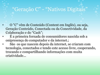 “ Geração C” - “Nativos Digitais”       O "C" vêm de Conteúdo (Content em Inglês), ou seja, Geração Conteúdo, Conectada ou da Conectividade, da Colaboração e do “Cash”;       É a primeira fornada de consumidores nascida sob a onipresença do computador e da internet.;       São  os que nascem depois da internet, se criaram com tecnologia, conectados e tendo este acesso livre, cooperando, trocando e compartilhando informações com muita criatividade... 