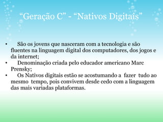 “ Geração C” - “Nativos Digitais”       São os jovens que nasceram com a tecnologia e são fluentes na linguagem digital dos computadores, dos jogos e da internet;       Denominação criada pelo educador americano Marc Prensky;       Os Nativos digitais estão se acostumando a  fazer  tudo ao mesmo  tempo, pois convivem desde cedo com a linguagem das mais variadas plataformas. 