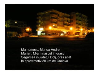 Ma numesc, Manea Andrei Marian. M-am nascut in orasul Segarcea in judetul Dolj, oras aflat la aproximativ 30 km de Craiova. 