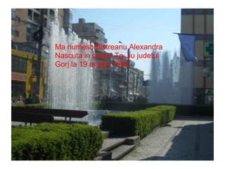Ma numesc Bistreanu Alexandra Nascuta in orasul Tg.Jiu judetul Gorj la 19 martie 1989 