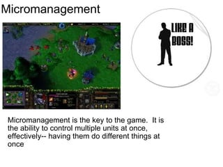 Micromanagement Micromanagement is the key to the game.  It is the ability to control multiple units at once, effectively-- having them do different things at once 