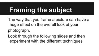 Framing the subject
The way that you frame a picture can have a
huge effect on the overall look of your
photograph.
Look through the following slides and then
experiment with the different techniques
 