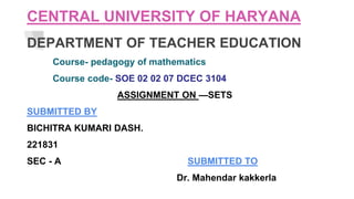 CENTRAL UNIVERSITY OF HARYANA
DEPARTMENT OF TEACHER EDUCATION
Course- pedagogy of mathematics
Course code- SOE 02 02 07 DCEC 3104
ASSIGNMENT ON —SETS
SUBMITTED BY
BICHITRA KUMARI DASH.
221831
SEC - A SUBMITTED TO
Dr. Mahendar kakkerla
 