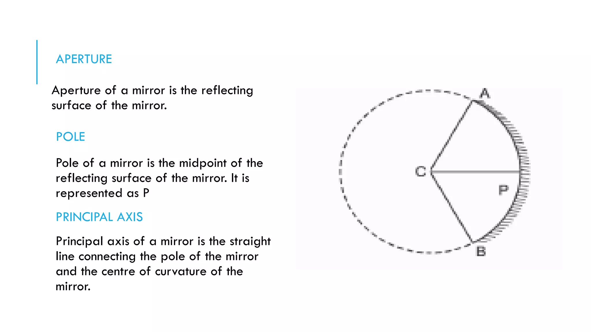 APERTURE
Aperture of a mirror is the reflecting
surface of the mirror.
POLE
Pole of a mirror is the midpoint of the
reflecting surface of the mirror. It is
represented as P
PRINCIPAL AXIS
Principal axis of a mirror is the straight
line connecting the pole of the mirror
and the centre of curvature of the
mirror.
 
