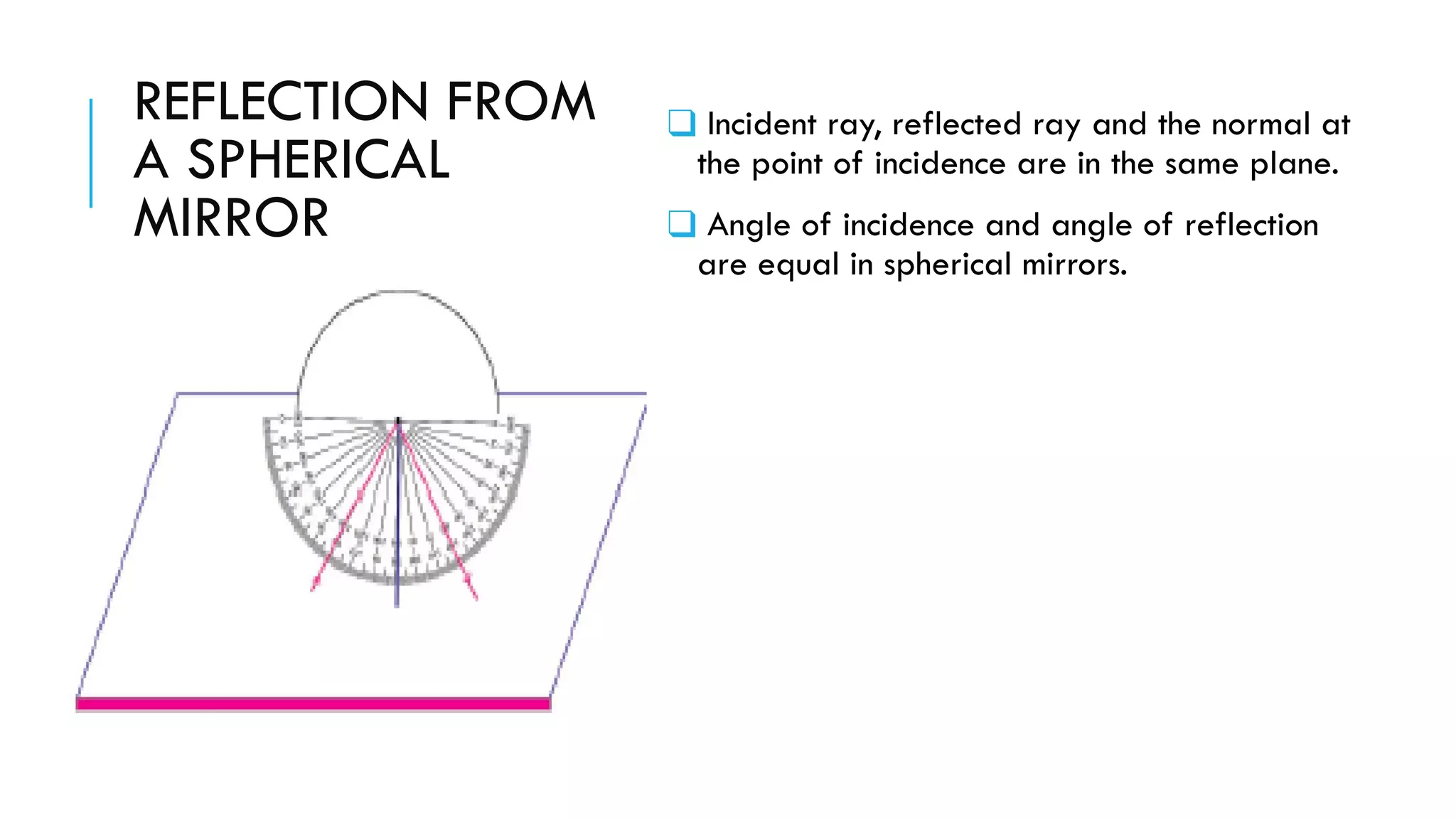 REFLECTION FROM
A SPHERICAL
MIRROR
❑ Incident ray, reflected ray and the normal at
the point of incidence are in the same plane.
❑ Angle of incidence and angle of reflection
are equal in spherical mirrors.
 
