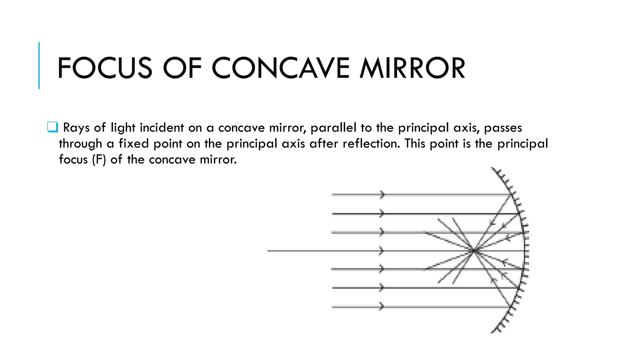FOCUS OF CONCAVE MIRROR
❑ Rays of light incident on a concave mirror, parallel to the principal axis, passes
through a fixed point on the principal axis after reflection. This point is the principal
focus (F) of the concave mirror.
 
