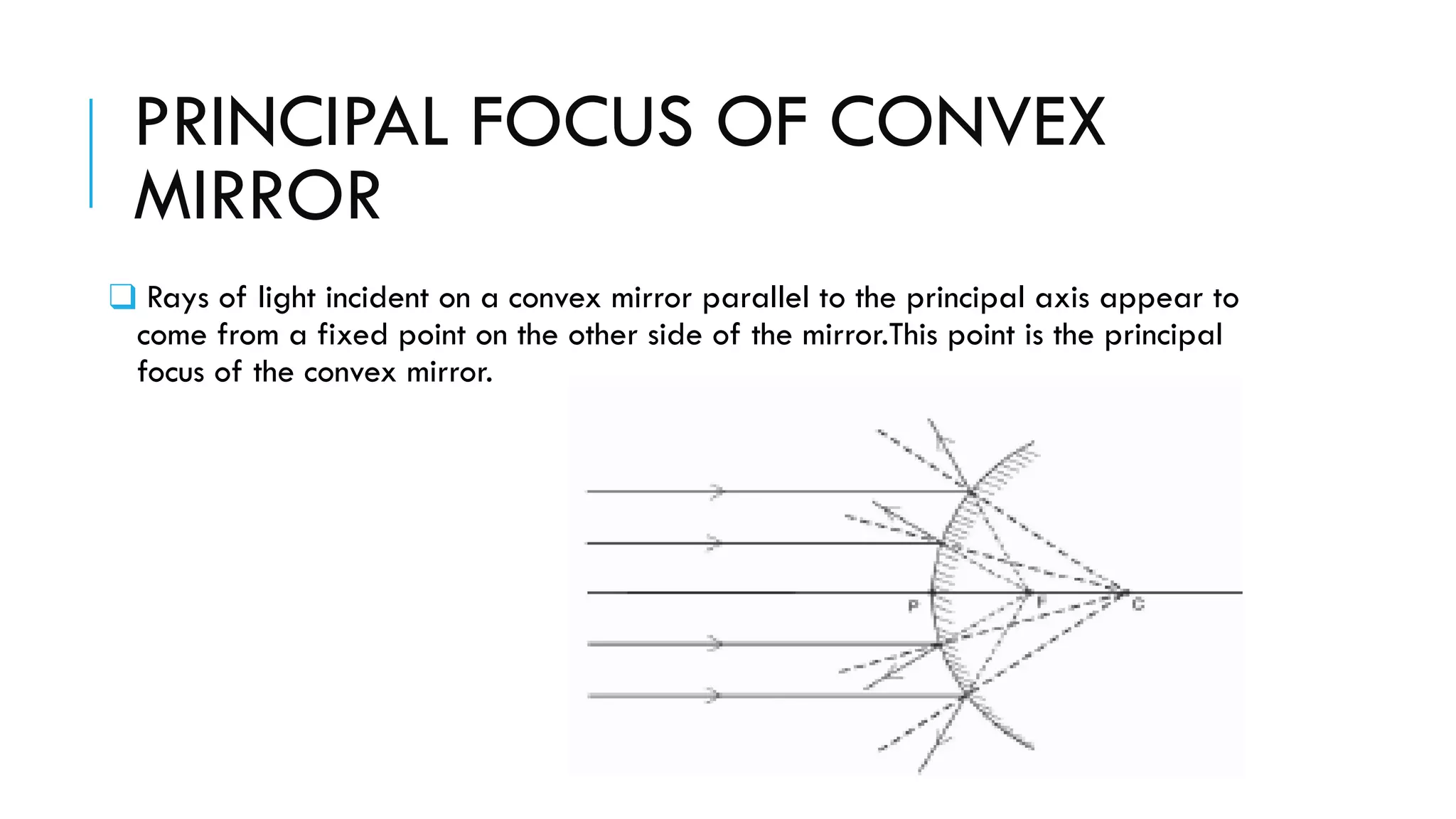 PRINCIPAL FOCUS OF CONVEX
MIRROR
❑ Rays of light incident on a convex mirror parallel to the principal axis appear to
come from a fixed point on the other side of the mirror.This point is the principal
focus of the convex mirror.
 