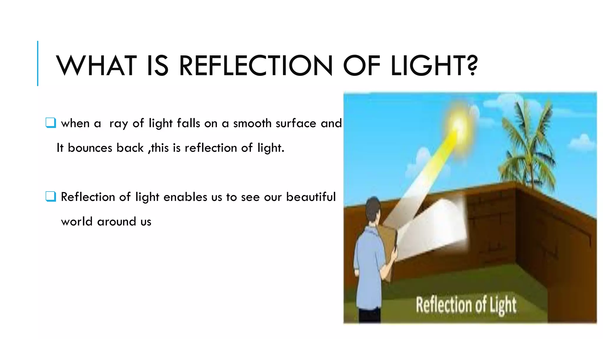 WHAT IS REFLECTION OF LIGHT?
❑ when a ray of light falls on a smooth surface and
It bounces back ,this is reflection of light.
❑ Reflection of light enables us to see our beautiful
world around us
 