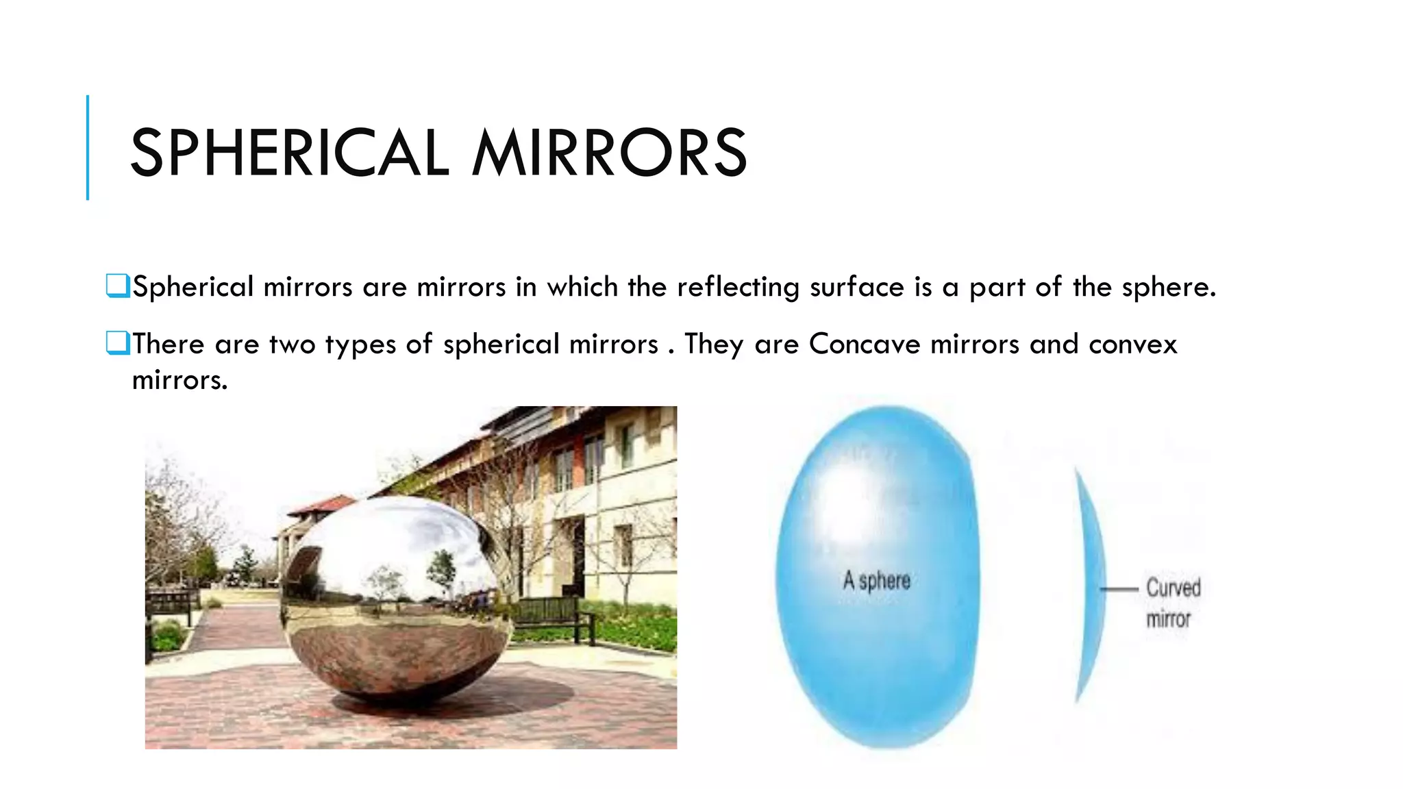SPHERICAL MIRRORS
❑Spherical mirrors are mirrors in which the reflecting surface is a part of the sphere.
❑There are two types of spherical mirrors . They are Concave mirrors and convex
mirrors.
 