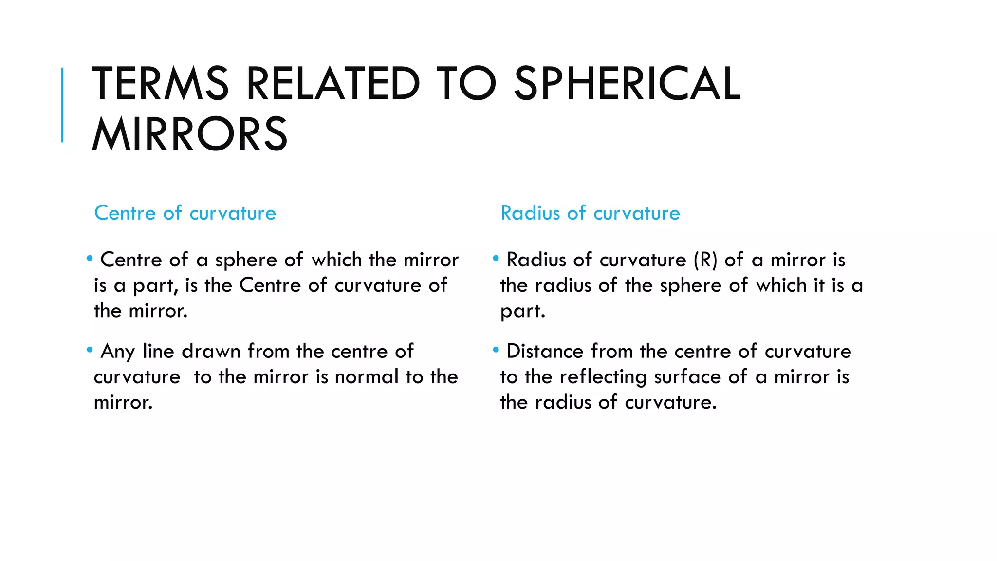 TERMS RELATED TO SPHERICAL
MIRRORS
Centre of curvature
• Centre of a sphere of which the mirror
is a part, is the Centre of curvature of
the mirror.
• Any line drawn from the centre of
curvature to the mirror is normal to the
mirror.
Radius of curvature
• Radius of curvature (R) of a mirror is
the radius of the sphere of which it is a
part.
• Distance from the centre of curvature
to the reflecting surface of a mirror is
the radius of curvature.
 