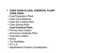 COKE OVEN & COAL CHEMICAL PLANT:
COKE OVEN ;
Coal Preparation Plant
Coke Oven Batteries
Coke Dry Cooling Plant
Coke Sorting Plant
Coal Chemical Plant:
Primary Gas Coolers
Ammonium Sulphate Plant
Final Gas Coolers
M.B.C
Tar Distillation
P.C.L.A
Naphthalene Fraction Crystallization
➢
▪
▪
▪
▪
▪
▪
▪
▪
▪
▪
▪
 