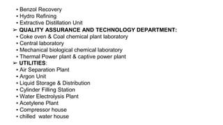 ▪ Benzol Recovery
▪ Hydro Refining
▪ Extractive Distillation Unit
QUALITY ASSURANCE AND TECHNOLOGY DEPARTMENT:
▪ Coke oven & Coal chemical plant laboratory
▪ Central laboratory
▪ Mechanical biological chemical laboratory
▪ Thermal Power plant & captive power plant
➢
UTILITIES:
▪ Air Separation Plant
▪ Argon Unit
▪ Liquid Storage & Distribution
▪ Cylinder Filling Station
▪ Water Electrolysis Plant
▪ Acetylene Plant
▪ Compressor house
▪ chilled water house
➢
 