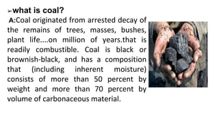 ➢what is coal?
A:Coal originated from arrested decay of
the remains of trees, masses, bushes,
plant life....on million of years.that is
readily combustible. Coal is black or
brownish-black, and has a composition
that (including inherent moisture)
consists of more than 50 percent by
weight and more than 70 percent by
volume of carbonaceous material.
 