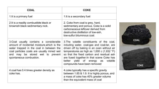 COAL COKE
1.It is a primary fuel 1.It is a secondary fuel
2.It is a readily combustible black or
brownish black sedimentary rock.
2. Coke from coal is grey, hard,
sedimentary and porous. Coke is a solid
carbonaceous leftover derived from
destructive distllation of low-ash,
low-sulfur bituminous coal.
3.Coal usually contains a considerable
amount of incidental moisture,which is the
water trapped in the coal in between the
coal particles coals are usually mined wet
and may be stored wet to prevent
spontaneous combustion.
3.The volatile constituents of the coal,
induding water, coal-gas and coal-tar, are
driven off by baking in an oven without air
temperatures as high as 1,000 c (1,832 °F)
so that the fixed carbon and residual ash
are fused together.In that scene Coke has
better yield of energy as volatile
compounds have been removed
4.coal has 0.4 times greater density as
coke has.
4.coke typically has a specific gravity
between 1.85 & 1.9. It is highly porous, and
a mass of coke has 40% greater volume
than the equivalent mass of coal
 