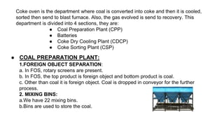 Coke oven is the department where coal is converted into coke and then it is cooled,
sorted then send to blast furnace. Also, the gas evolved is send to recovery. This
department is divided into 4 sections, they are:
● Coal Preparation Plant (CPP)
● Batteries
● Coke Dry Cooling Plant (CDCP)
● Coke Sorting Plant (CSP)
● COAL PREPARATION PLANT:
1.FOREIGN OBJECT SEPARATION:
a. In FOS, rotary screens are present.
b. In FOS, the top product is foreign object and bottom product is coal.
c. Other than coal it is foreign object. Coal is dropped in conveyor for the further
process.
2. MIXING BINS:
a.We have 22 mixing bins.
b.Bins are used to store the coal.
 