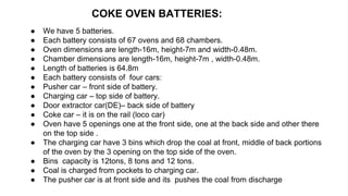 COKE OVEN BATTERIES:
● We have 5 batteries.
● Each battery consists of 67 ovens and 68 chambers.
● Oven dimensions are length-16m, height-7m and width-0.48m.
● Chamber dimensions are length-16m, height-7m , width-0.48m.
● Length of batteries is 64.8m
● Each battery consists of four cars:
● Pusher car – front side of battery.
● Charging car – top side of battery.
● Door extractor car(DE)– back side of battery
● Coke car – it is on the rail (loco car)
● Oven have 5 openings one at the front side, one at the back side and other there
on the top side .
● The charging car have 3 bins which drop the coal at front, middle of back portions
of the oven by the 3 opening on the top side of the oven.
● Bins capacity is 12tons, 8 tons and 12 tons.
● Coal is charged from pockets to charging car.
● The pusher car is at front side and its pushes the coal from discharge
 