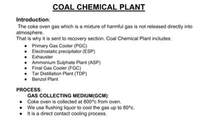 COAL CHEMICAL PLANT
Introduction:
The coke oven gas which is a mixture of harmful gas is not released directly into
atmosphere.
That is why it is sent to recovery section. Coal Chemical Plant includes:
● Primary Gas Cooler (PGC)
● Electrostatic precipitator (ESP)
● Exhauster
● Ammonium Sulphate Plant (ASP)
● Final Gas Cooler (FGC)
● Tar Distillation Plant (TDP)
● Benzol Plant
PROCESS:
GAS COLLECTING MEDIUM(GCM):
● Coke oven is collected at 800^c from oven.
● We use flushing liquor to cool the gas up to 80^c.
● It is a direct contact cooling process.
 