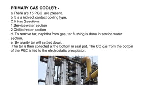 PRIMARY GAS COOLER:-
a There are 15 PGC are present.
b It is a indirect contact cooling type.
C.It has 2 sections
1.Service water section
2.Chilled water section
d. To remove tar, naphtha from gas, tar flushing is done in service water
section.
e By gravity tar will settled down.
The tar is then collected at the bottom in seal pot. The CO gas from the bottom
of the PGC is fed to the electrostatic precipitator.
 
