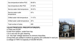 Gas temperature before PGC 80-95°c
Gas temperature after PGC 27-30°c
Service water inlet temperature 32-33°c
Service water outlet
temperature
43°c
Chilled water inlet temperature 11-12°c
Chilled water outlet temperature 20°c
Total number of tubes 409
3.ELECTROSTATIC PRECIPITATOR(ESP):
a.There are 8 ESP.
b.Inlet from bottom, outlet from top.
c.It is use only for gas cleaning.
c.It has high voltage electrons to remove impurities.
d.Impurities are settled to bottom by gravity and collected in seal pot.
e.voltage of 70KV & Capacity of 30,000 Nm3/hr.
 