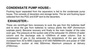 CONDENSATE PUMP HOUSE:-
Flushing liquor separated from the separators is fed to the condensate pump
house. This consists of decanters and storage tanks. The tar and flushing liquor
collected from the PGC and ESP sent to the decanters.
EXHAUSTER:-
These are centrifugal fans necessary to suck the gas from the batteries itself
and to drive the gas from batteries to various plants like ASP (Ammonium
sulphate plant), Benzene recovery and finally to the main header of the coke
oven gas. The pressure at the suction side of the exhauster I'd -250mm of water
column and the discharge side is +2500mm of water column. Due to
compression of gas in the exhauster the temperature of the gas will be
increased from 30 to 600C.Capacity of 67,000-76000Nm3/hr and power of 1200
KW.Maximum suction at inlet 500mmwc Maximum pressure at delivery
2700mmwc.
 